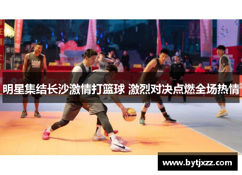 明星集结长沙激情打篮球 激烈对决点燃全场热情