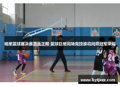 明星篮球赛决赛激战正酣 篮球巨星同场竞技谁将问鼎冠军荣耀