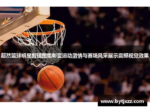 超然篮球明星剪辑图集彰显运动激情与赛场风采展示震撼视觉效果